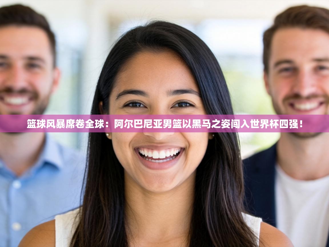 篮球风暴席卷全球:阿尔巴尼亚男篮以黑马之姿闯入世界杯四强! 第2张