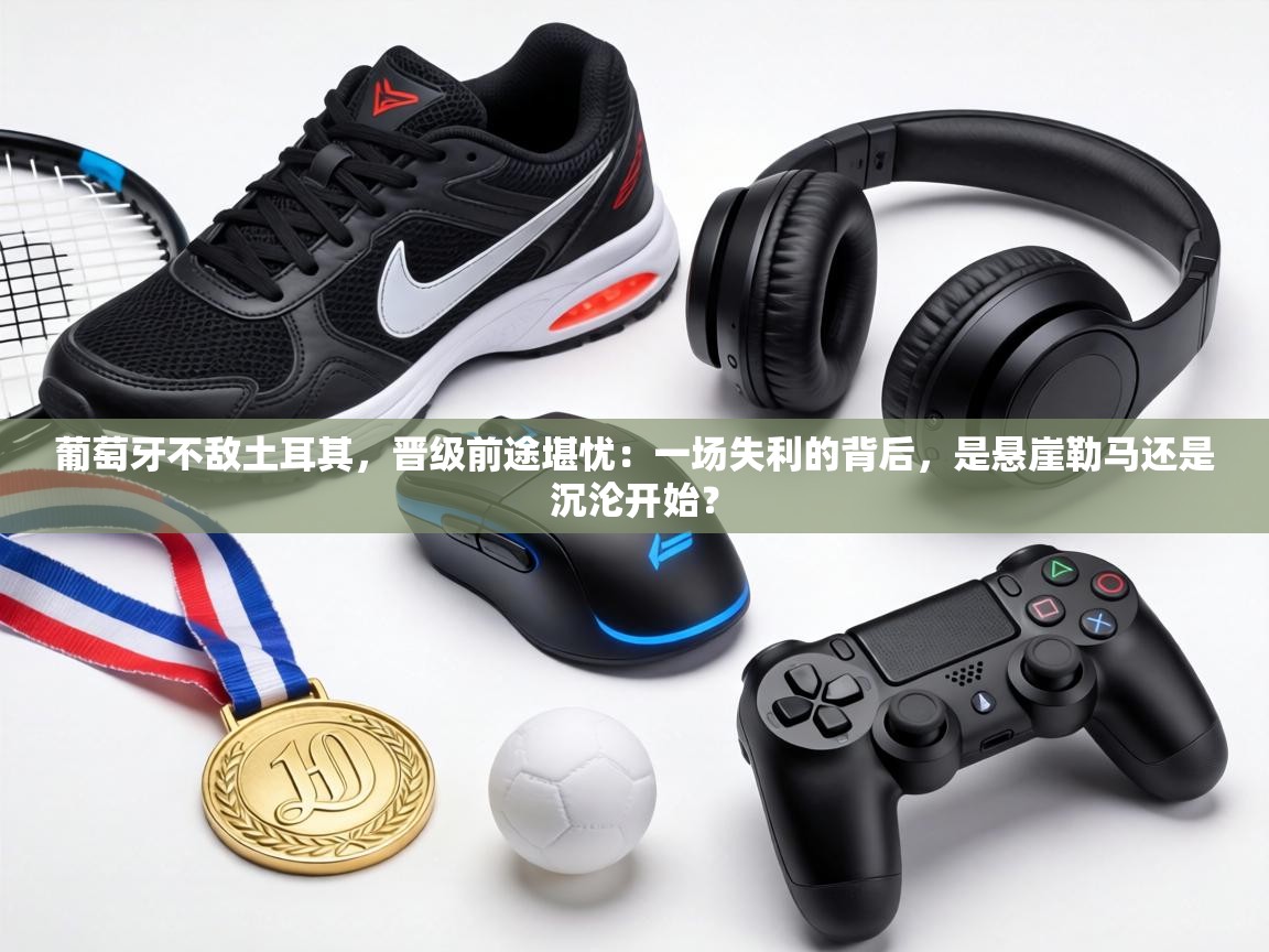 葡萄牙不敌土耳其，晋级前途堪忧：一场失利的背后，是悬崖勒马还是沉沦开始？